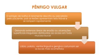 O estágio de bolha é raramente descrito ou percebido
pelo paciente, pois as lesões apresentam teto friável e
se rompem rapidamente
Deixando extensas áreas de erosão ou ulcerações
superficiais irregulares distribuídas ao acaso em toda
mucosa bucal
Lábio, palato, ventre lingual e gengiva costumam ser
os locais mais acometidos
PÊNFIGO VULGAR
 