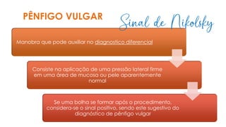 Manobra que pode auxiliar no diagnostico diferencial
Consiste na aplicação de uma pressão lateral firme
em uma área de mucosa ou pele aparentemente
normal
Se uma bolha se formar após o procedimento,
considera-se o sinal positivo, sendo este sugestivo do
diagnóstico de pênfigo vulgar
PÊNFIGO VULGAR
Sinal de Nikolsky
 