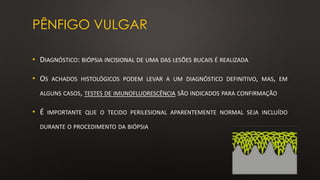 PÊNFIGO VULGAR
• DIAGNÓSTICO: BIÓPSIA INCISIONAL DE UMA DAS LESÕES BUCAIS É REALIZADA
• OS ACHADOS HISTOLÓGICOS PODEM LEVAR A UM DIAGNÓSTICO DEFINITIVO, MAS, EM
ALGUNS CASOS, TESTES DE IMUNOFLUORESCÊNCIA SÃO INDICADOS PARA CONFIRMAÇÃO
• É IMPORTANTE QUE O TECIDO PERILESIONAL APARENTEMENTE NORMAL SEJA INCLUÍDO
DURANTE O PROCEDIMENTO DA BIÓPSIA
 
