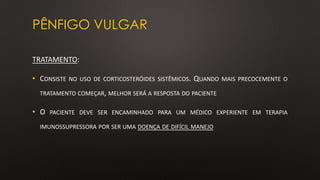 PÊNFIGO VULGAR
TRATAMENTO:
• CONSISTE NO USO DE CORTICOSTERÓIDES SISTÊMICOS. QUANDO MAIS PRECOCEMENTE O
TRATAMENTO COMEÇAR, MELHOR SERÁ A RESPOSTA DO PACIENTE
• O PACIENTE DEVE SER ENCAMINHADO PARA UM MÉDICO EXPERIENTE EM TERAPIA
IMUNOSSUPRESSORA POR SER UMA DOENÇA DE DIFÍCIL MANEJO
 