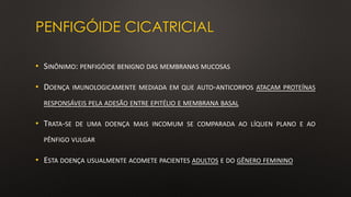 PENFIGÓIDE CICATRICIAL
• SINÔNIMO: PENFIGÓIDE BENIGNO DAS MEMBRANAS MUCOSAS
• DOENÇA IMUNOLOGICAMENTE MEDIADA EM QUE AUTO-ANTICORPOS ATACAM PROTEÍNAS
RESPONSÁVEIS PELA ADESÃO ENTRE EPITÉLIO E MEMBRANA BASAL
• TRATA-SE DE UMA DOENÇA MAIS INCOMUM SE COMPARADA AO LÍQUEN PLANO E AO
PÊNFIGO VULGAR
• ESTA DOENÇA USUALMENTE ACOMETE PACIENTES ADULTOS E DO GÊNERO FEMININO
 