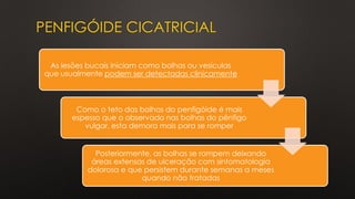 PENFIGÓIDE CICATRICIAL
As lesões bucais iniciam como bolhas ou vesículas
que usualmente podem ser detectadas clinicamente
Como o teto das bolhas do penfigóide é mais
espesso que o observado nas bolhas do pênfigo
vulgar, esta demora mais para se romper
Posteriormente, as bolhas se rompem deixando
áreas extensas de ulceração com sintomatologia
dolorosa e que persistem durante semanas a meses
quando não tratadas
 