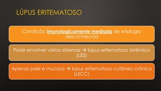 LÚPUS ERITEMATOSO
Condição imunologicamente mediada de etiologia
desconhecida
Pode envolver vários sistemas → lúpus eritematoso sistêmico
(LES)
Apenas pele e mucosa → lúpus eritematoso cutâneo crônico
(LECC)
 