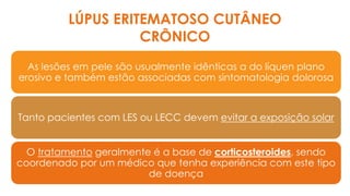 As lesões em pele são usualmente idênticas a do líquen plano
erosivo e também estão associadas com sintomatologia dolorosa
Tanto pacientes com LES ou LECC devem evitar a exposição solar
O tratamento geralmente é a base de corticosteroides, sendo
coordenado por um médico que tenha experiência com este tipo
de doença
LÚPUS ERITEMATOSO CUTÂNEO
CRÔNICO
 
