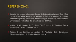 REFERÊNCIAS:
❖ Apostila de Lesões Ulceradas. Curso de Estomatologia para Cirurgiões-
Dentistas da Rede Pública de Atenção à Saúde – Módulo IV (Lesões
ulceradas agudas). Faculdade de Odontologia, Núcleo de Telessaúde da
Universidade Federal do Rio Grande do Sul (UFRGS).
❖ Neville, B. W.; Damm, D. D.; Allen CM, Bouquot JE. Patologia Oral e
Maxilofacial - 3ª Ed., Elsevier, 2009.
❖ Regezi, J. A.; Sciubba, J.; Jordan, R. Patologia Oral: Correlações
Clinicopatológicas - 6ª Edição, Elsevier, 2013.
 