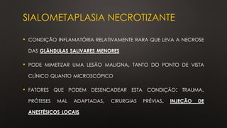 SIALOMETAPLASIA NECROTIZANTE
• CONDIÇÃO INFLAMATÓRIA RELATIVAMENTE RARA QUE LEVA A NECROSE
DAS GLÂNDULAS SALIVARES MENORES
• PODE MIMETIZAR UMA LESÃO MALIGNA, TANTO DO PONTO DE VISTA
CLÍNICO QUANTO MICROSCÓPICO
• FATORES QUE PODEM DESENCADEAR ESTA CONDIÇÃO: TRAUMA,
PRÓTESES MAL ADAPTADAS, CIRURGIAS PRÉVIAS, INJEÇÃO DE
ANESTÉSICOS LOCAIS
 