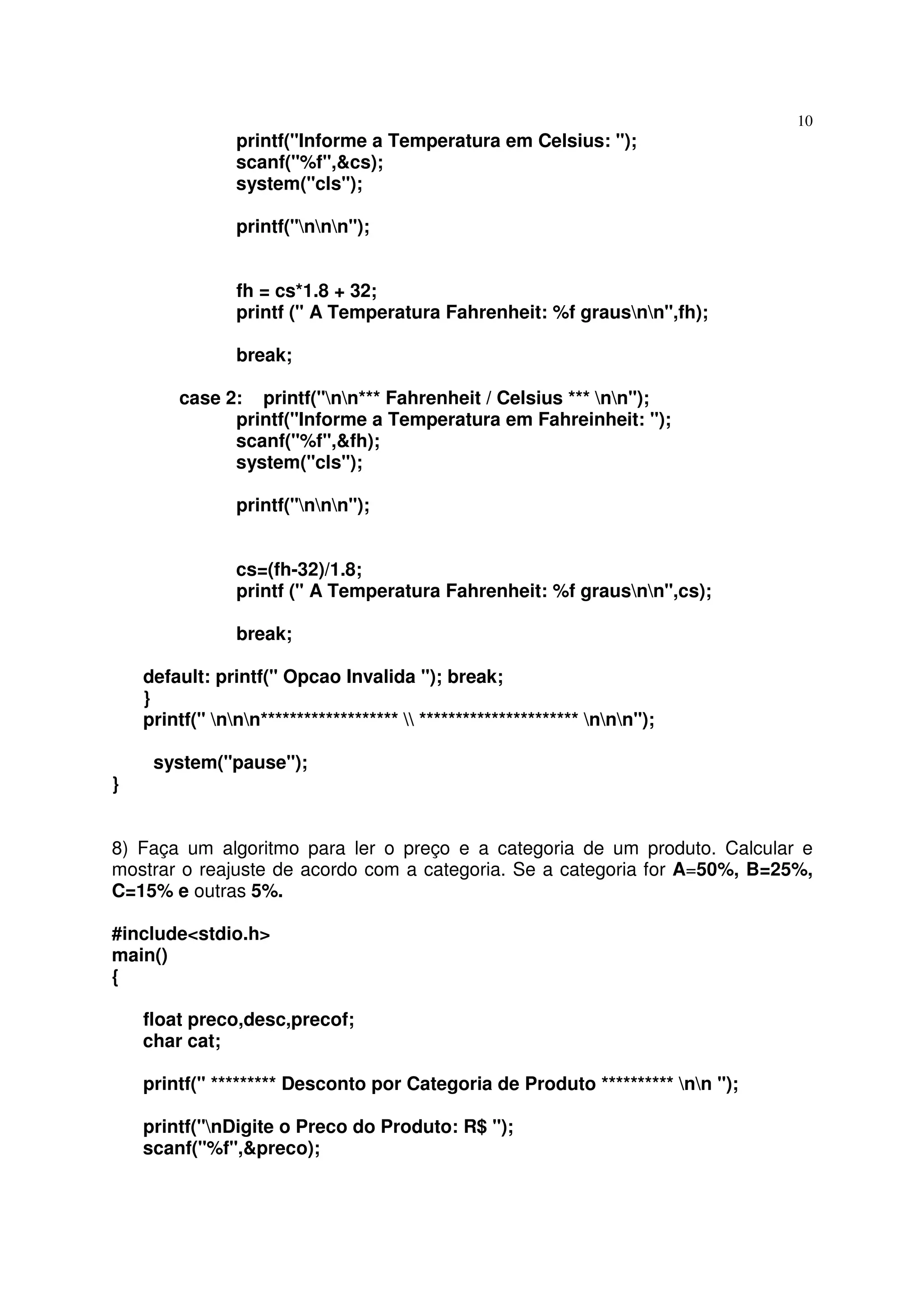 10
                printf("Informe a Temperatura em Celsius: ");
                scanf("%f",&cs);
                system("cls");

                printf("nnn");


                fh = cs*1.8 + 32;
                printf (" A Temperatura Fahrenheit: %f grausnn",fh);

                break;

        case 2: printf("nn*** Fahrenheit / Celsius *** nn");
              printf("Informe a Temperatura em Fahreinheit: ");
              scanf("%f",&fh);
              system("cls");

                printf("nnn");


                cs=(fh-32)/1.8;
                printf (" A Temperatura Fahrenheit: %f grausnn",cs);

                break;

    default: printf(" Opcao Invalida "); break;
    }
    printf(" nnn*******************  ********************** nnn");

     system("pause");
}


8) Faça um algoritmo para ler o preço e a categoria de um produto. Calcular e
mostrar o reajuste de acordo com a categoria. Se a categoria for A=50%, B=25%,
C=15% e outras 5%.

#include<stdio.h>
main()
{

    float preco,desc,precof;
    char cat;

    printf(" ********* Desconto por Categoria de Produto ********** nn ");

    printf("nDigite o Preco do Produto: R$ ");
    scanf("%f",&preco);
 