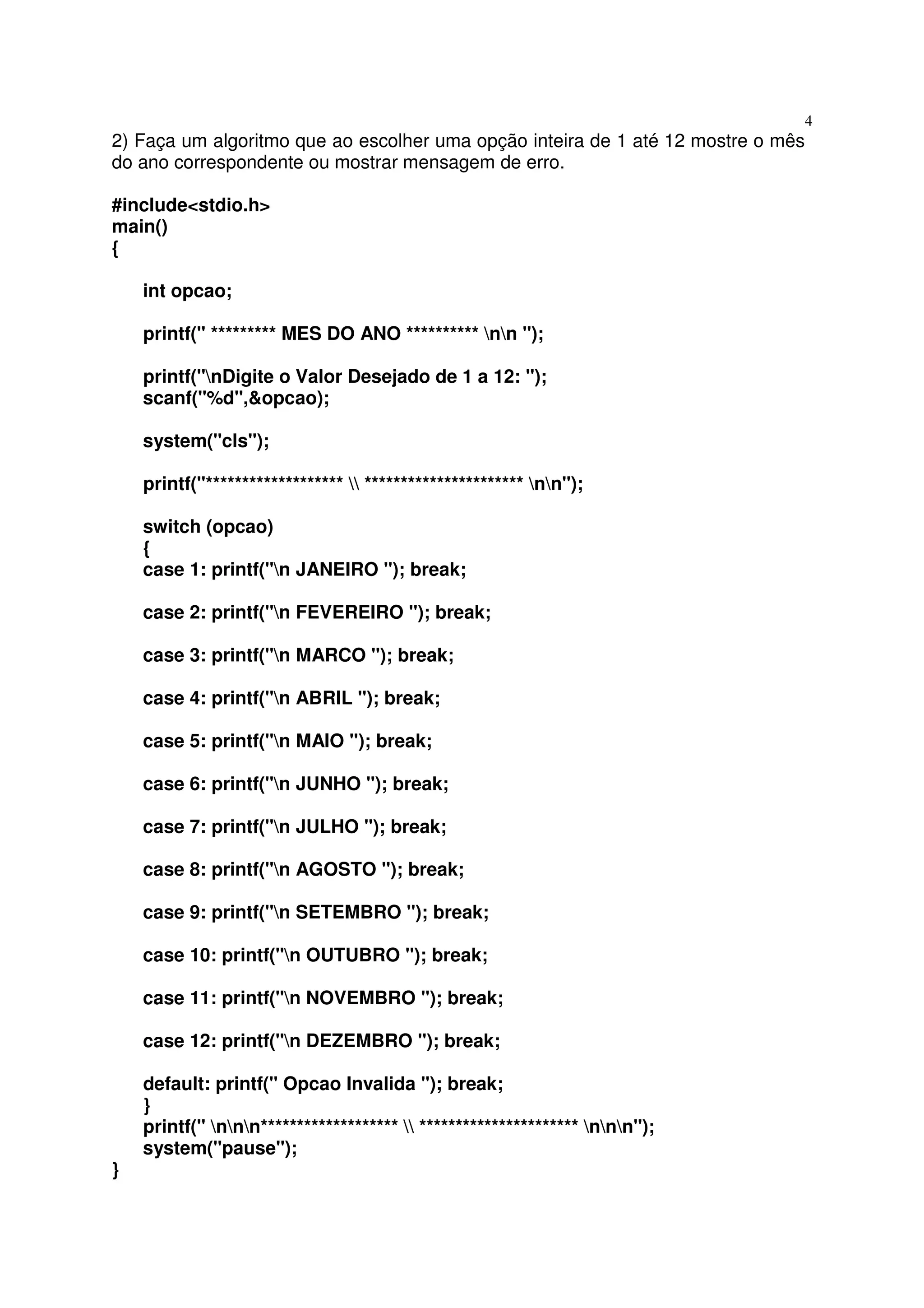 4
2) Faça um algoritmo que ao escolher uma opção inteira de 1 até 12 mostre o mês
do ano correspondente ou mostrar mensagem de erro.

#include<stdio.h>
main()
{

    int opcao;

    printf(" ********* MES DO ANO ********** nn ");

    printf("nDigite o Valor Desejado de 1 a 12: ");
    scanf("%d",&opcao);

    system("cls");

    printf("*******************  ********************** nn");

    switch (opcao)
    {
    case 1: printf("n JANEIRO "); break;

    case 2: printf("n FEVEREIRO "); break;

    case 3: printf("n MARCO "); break;

    case 4: printf("n ABRIL "); break;

    case 5: printf("n MAIO "); break;

    case 6: printf("n JUNHO "); break;

    case 7: printf("n JULHO "); break;

    case 8: printf("n AGOSTO "); break;

    case 9: printf("n SETEMBRO "); break;

    case 10: printf("n OUTUBRO "); break;

    case 11: printf("n NOVEMBRO "); break;

    case 12: printf("n DEZEMBRO "); break;

    default: printf(" Opcao Invalida "); break;
    }
    printf(" nnn*******************  ********************** nnn");
    system("pause");
}
 