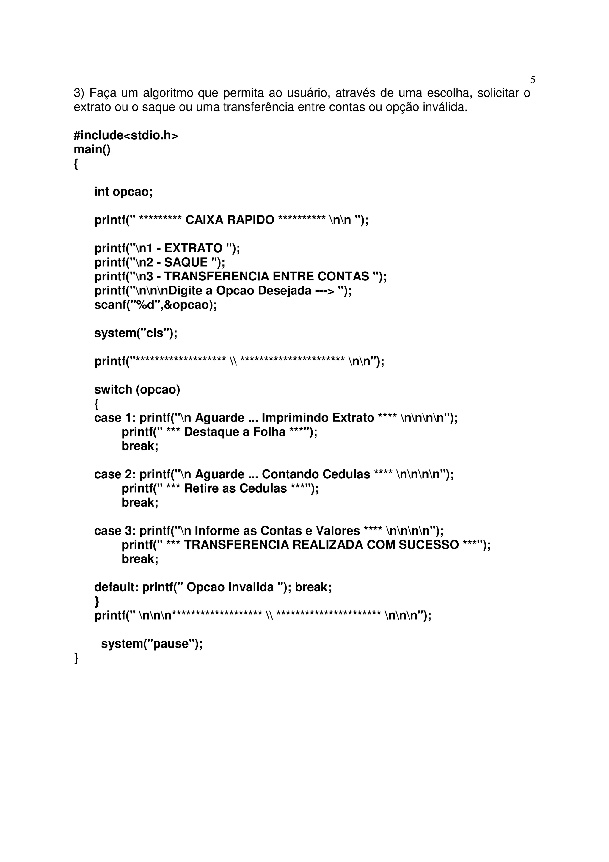 5
3) Faça um algoritmo que permita ao usuário, através de uma escolha, solicitar o
extrato ou o saque ou uma transferência entre contas ou opção inválida.

#include<stdio.h>
main()
{

    int opcao;

    printf(" ********* CAIXA RAPIDO ********** nn ");

    printf("n1 - EXTRATO ");
    printf("n2 - SAQUE ");
    printf("n3 - TRANSFERENCIA ENTRE CONTAS ");
    printf("nnnDigite a Opcao Desejada ---> ");
    scanf("%d",&opcao);

    system("cls");

    printf("*******************  ********************** nn");

    switch (opcao)
    {
    case 1: printf("n Aguarde ... Imprimindo Extrato **** nnnn");
         printf(" *** Destaque a Folha ***");
         break;

    case 2: printf("n Aguarde ... Contando Cedulas **** nnnn");
        printf(" *** Retire as Cedulas ***");
        break;

    case 3: printf("n Informe as Contas e Valores **** nnnn");
        printf(" *** TRANSFERENCIA REALIZADA COM SUCESSO ***");
        break;

    default: printf(" Opcao Invalida "); break;
    }
    printf(" nnn*******************  ********************** nnn");

     system("pause");
}
 