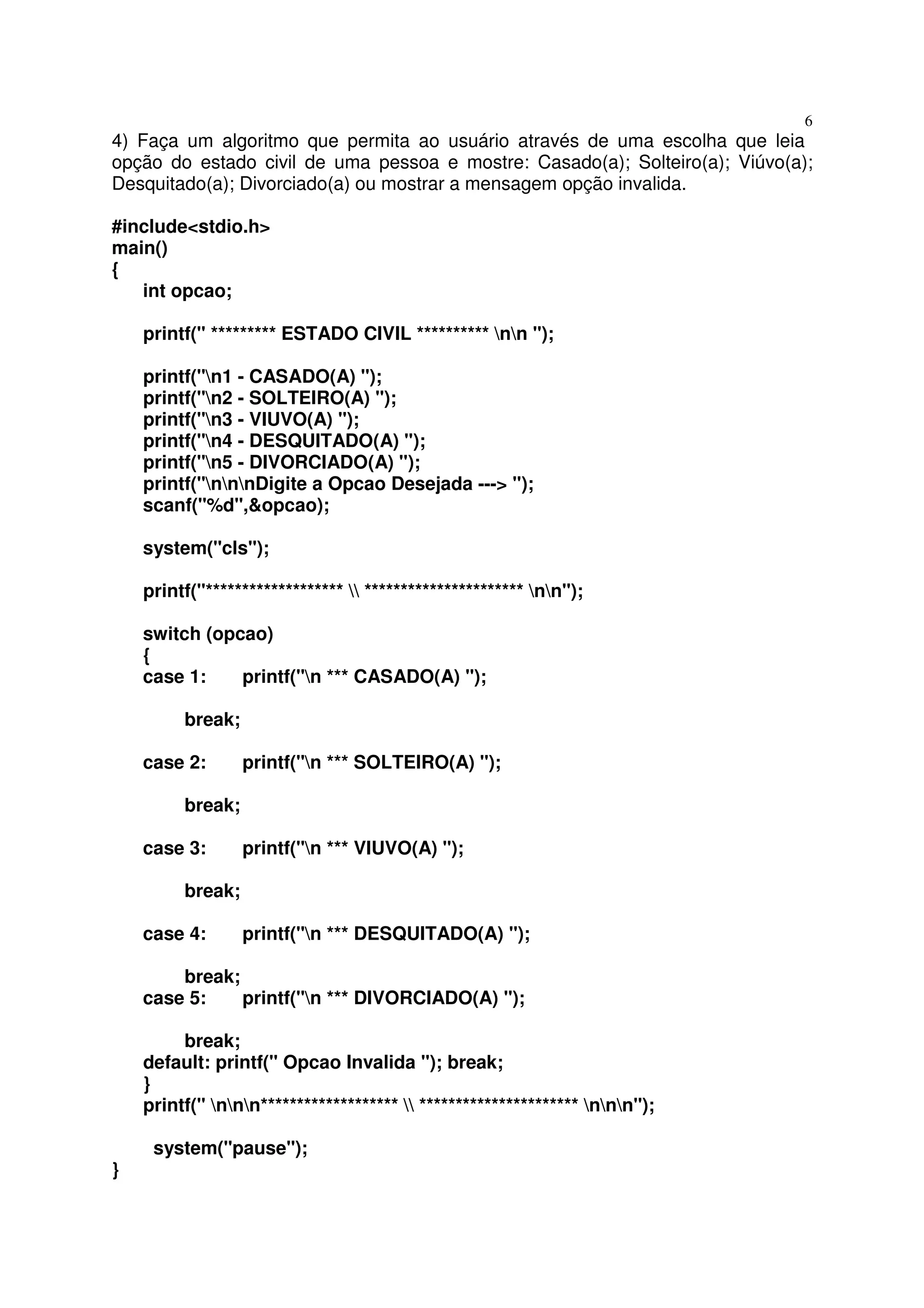 6
4) Faça um algoritmo que permita ao usuário através de uma escolha que leia
opção do estado civil de uma pessoa e mostre: Casado(a); Solteiro(a); Viúvo(a);
Desquitado(a); Divorciado(a) ou mostrar a mensagem opção invalida.

#include<stdio.h>
main()
{
   int opcao;

    printf(" ********* ESTADO CIVIL ********** nn ");

    printf("n1 - CASADO(A) ");
    printf("n2 - SOLTEIRO(A) ");
    printf("n3 - VIUVO(A) ");
    printf("n4 - DESQUITADO(A) ");
    printf("n5 - DIVORCIADO(A) ");
    printf("nnnDigite a Opcao Desejada ---> ");
    scanf("%d",&opcao);

    system("cls");

    printf("*******************  ********************** nn");

    switch (opcao)
    {
    case 1:    printf("n *** CASADO(A) ");

         break;

    case 2:       printf("n *** SOLTEIRO(A) ");

         break;

    case 3:       printf("n *** VIUVO(A) ");

         break;

    case 4:       printf("n *** DESQUITADO(A) ");

        break;
    case 5:    printf("n *** DIVORCIADO(A) ");

         break;
    default: printf(" Opcao Invalida "); break;
    }
    printf(" nnn*******************  ********************** nnn");

     system("pause");
}
 