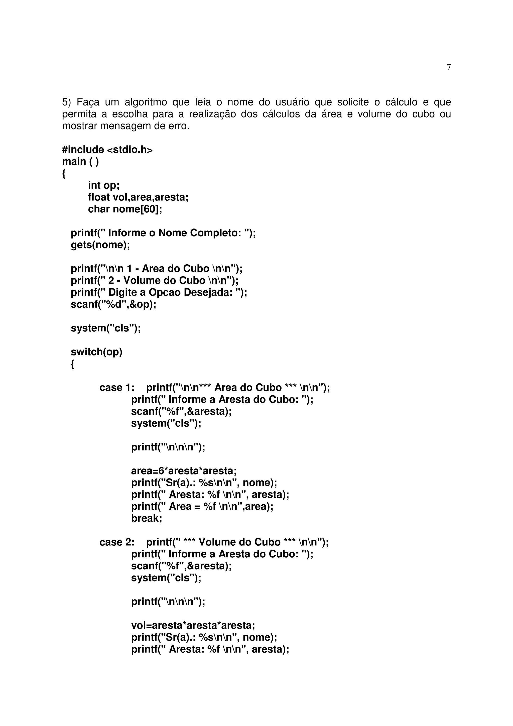7



5) Faça um algoritmo que leia o nome do usuário que solicite o cálculo e que
permita a escolha para a realização dos cálculos da área e volume do cubo ou
mostrar mensagem de erro.

#include <stdio.h>
main ( )
{
     int op;
     float vol,area,aresta;
     char nome[60];

 printf(" Informe o Nome Completo: ");
 gets(nome);

 printf("nn 1 - Area do Cubo nn");
 printf(" 2 - Volume do Cubo nn");
 printf(" Digite a Opcao Desejada: ");
 scanf("%d",&op);

 system("cls");

 switch(op)
 {

       case 1: printf("nn*** Area do Cubo *** nn");
             printf(" Informe a Aresta do Cubo: ");
             scanf("%f",&aresta);
             system("cls");

              printf("nnn");

              area=6*aresta*aresta;
              printf("Sr(a).: %snn", nome);
              printf(" Aresta: %f nn", aresta);
              printf(" Area = %f nn",area);
              break;

       case 2: printf(" *** Volume do Cubo *** nn");
             printf(" Informe a Aresta do Cubo: ");
             scanf("%f",&aresta);
             system("cls");

              printf("nnn");

              vol=aresta*aresta*aresta;
              printf("Sr(a).: %snn", nome);
              printf(" Aresta: %f nn", aresta);
 