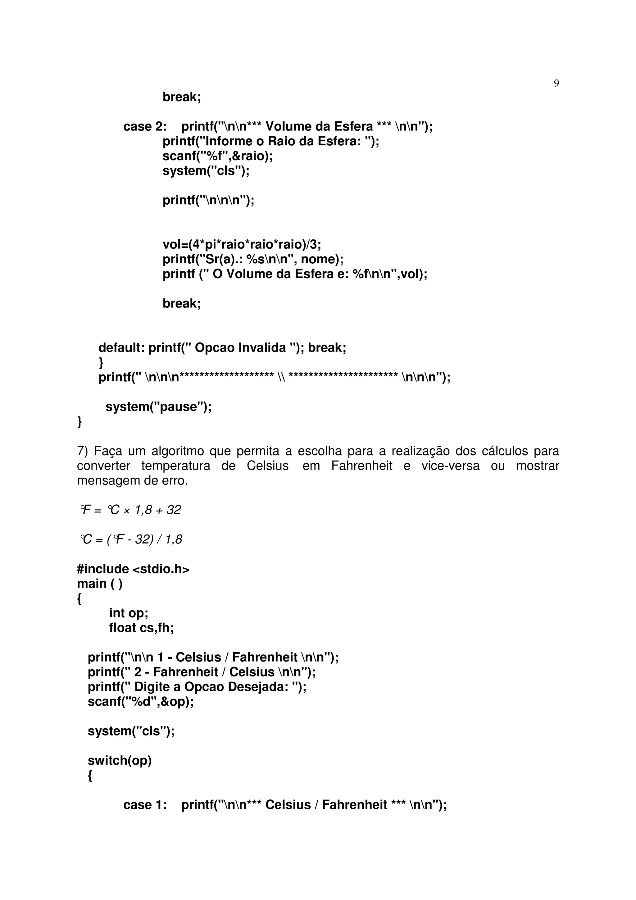 9
                 break;

          case 2: printf("nn*** Volume da Esfera *** nn");
                printf("Informe o Raio da Esfera: ");
                scanf("%f",&raio);
                system("cls");

                 printf("nnn");


                 vol=(4*pi*raio*raio*raio)/3;
                 printf("Sr(a).: %snn", nome);
                 printf (" O Volume da Esfera e: %fnn",vol);

                 break;


     default: printf(" Opcao Invalida "); break;
     }
     printf(" nnn*******************  ********************** nnn");

       system("pause");
}

7) Faça um algoritmo que permita a escolha para a realização dos cálculos para
converter temperatura de Celsius em Fahrenheit e vice-versa ou mostrar
mensagem de erro.

° = ° × 1,8 + 32
 F   C

° = (° - 32) / 1,8
 C    F

#include <stdio.h>
main ( )
{
     int op;
     float cs,fh;

    printf("nn 1 - Celsius / Fahrenheit nn");
    printf(" 2 - Fahrenheit / Celsius nn");
    printf(" Digite a Opcao Desejada: ");
    scanf("%d",&op);

    system("cls");

    switch(op)
    {

          case 1:    printf("nn*** Celsius / Fahrenheit *** nn");
 