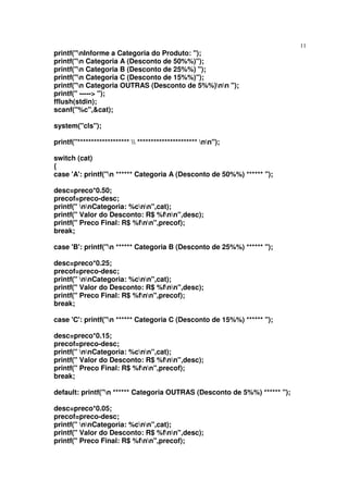 11
printf("nInforme a Categoria do Produto: ");
printf("n Categoria A (Desconto de 50%%)");
printf("n Categoria B (Desconto de 25%%) ");
printf("n Categoria C (Desconto de 15%%)");
printf("n Categoria OUTRAS (Desconto de 5%%)nn ");
printf(" -----> ");
fflush(stdin);
scanf("%c",&cat);

system("cls");

printf("*******************  ********************** nn");

switch (cat)
{
case 'A': printf("n ****** Categoria A (Desconto de 50%%) ****** ");

desc=preco*0.50;
precof=preco-desc;
printf(" nnCategoria: %cnn",cat);
printf(" Valor do Desconto: R$ %fnn",desc);
printf(" Preco Final: R$ %fnn",precof);
break;

case 'B': printf("n ****** Categoria B (Desconto de 25%%) ****** ");

desc=preco*0.25;
precof=preco-desc;
printf(" nnCategoria: %cnn",cat);
printf(" Valor do Desconto: R$ %fnn",desc);
printf(" Preco Final: R$ %fnn",precof);
break;

case 'C': printf("n ****** Categoria C (Desconto de 15%%) ****** ");

desc=preco*0.15;
precof=preco-desc;
printf(" nnCategoria: %cnn",cat);
printf(" Valor do Desconto: R$ %fnn",desc);
printf(" Preco Final: R$ %fnn",precof);
break;

default: printf("n ****** Categoria OUTRAS (Desconto de 5%%) ****** ");

desc=preco*0.05;
precof=preco-desc;
printf(" nnCategoria: %cnn",cat);
printf(" Valor do Desconto: R$ %fnn",desc);
printf(" Preco Final: R$ %fnn",precof);
 