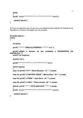 12
    break;
    }
    printf(" nnn*******************  ********************** nnn");

     system("pause");
}


9) Faça um algoritmo que simule uma urna eletrônica para eleição do Presidente da
Republica ou mostrar mensagem de voto anulado.


#include<stdio.h>
main()
{

    int opcao;

    printf(" ********* URNA ELETRÔNICA ********** nn ");

  printf("nDigite o Numero do seu candidato a                         PRESIDENCIA DA
REPUBLICA: ");
  scanf("%d",&opcao);

    system("cls");

    printf("*******************  ********************** nn");

    switch (opcao)
    {
    case 13: printf("n PT ** Dilma Roussef - 13 ** "); break;

    case 43: printf("n PARTIDO VERDE ** Marina Silva - 43 ** "); break;

    case 45: printf("n PSDB ** Jose Serra - 45 **"); break;

    case 50: printf("n PSOL ** Plinio Arruda - 50 **"); break;

    default: printf(" ******* VOTO ANULADO ******* "); break;
    }
    printf(" nnn*******************  ********************** nnn");

     system("pause");
}
 