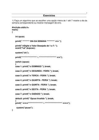 3
                                        Exercícios

1) Faça um algoritmo que ao escolher uma opção inteira de 1 até 7 mostre o dia da
semana correspondente ou mostrar mensagem de erro.

#include<stdio.h>
main()
{

    int opcao;

    printf(" ********* DIA DA SEMANA ********** nn ");

    printf("nDigite o Valor Desejado de 1 a 7: ");
    scanf("%d",&opcao);

    system("cls");

    printf("*******************  ********************** nn");

    switch (opcao)
    {
    case 1: printf("n DOMINGO "); break;

    case 2: printf("n SEGUNDA - FEIRA "); break;

    case 3: printf("n TERCA - FEIRA "); break;

    case 4: printf("n QUARTA - FEIRA "); break;

    case 5: printf("n QUINTA - FEIRA "); break;

    case 6: printf("n SEXTA - FEIRA "); break;

    case 7: printf("n SABADO "); break;

    default: printf(" Opcao Invalida "); break;
    }
    printf(" nnn*******************  ********************** nnn");

     system("pause");
}
 