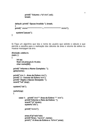 8
                 printf(" Volume = %f nn",vol);
                 break;


     default: printf(" Opcao Invalida "); break;
     }
     printf(" nnn*******************  ********************** nnn");

       system("pause");
}



6) Faça um algoritmo que leia o nome do usuário que solicite o cálculo e que
permita a escolha para a realização dos cálculos da área e volume da esfera ou
mostrar mensagem de erro.

#include <stdio.h>
main ( )
{
     int op;
     float vol,area,pi=3.14,raio;
     char nome[60];

    printf(" Informe o Nome Completo: ");
    gets(nome);

    printf("nn 1 - Area da Esfera nn");
    printf(" 2 - Volume da Esfera nn");
    printf(" Digite a Opcao Desejada: ");
    scanf("%d",&op);

    system("cls");

    switch(op)
    {

          case 1: printf("nn*** Area da Esfera *** nn");
                printf("Informe o Raio da Esfera: ");
                scanf("%f",&raio);
                system("cls");

                 printf("nnn");


                 area=4*pi*raio*raio;
                 printf("Sr(a).: %snn", nome);
                 printf (" A Area da Esfera e: %fnn",area);
 