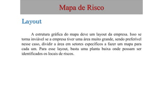 Mapa de Risco
A estrutura gráfica do mapa deve um layout da empresa. Isso se
torna inviável se a empresa tiver uma área muito grande, sendo preferível
nesse caso, dividir a área em setores específicos a fazer um mapa para
cada um. Para esse layout, basta uma planta baixa onde possam ser
identificados os locais de riscos.
Layout
 