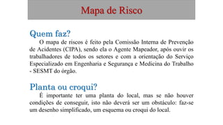 Mapa de Risco
Quem faz?
O mapa de riscos é feito pela Comissão Interna de Prevenção
de Acidentes (CIPA), sendo ela o Agente Mapeador, após ouvir os
trabalhadores de todos os setores e com a orientação do Serviço
Especializado em Engenharia e Segurança e Medicina do Trabalho
- SESMT do órgão.
Planta ou croqui?
É importante ter uma planta do local, mas se não houver
condições de conseguir, isto não deverá ser um obstáculo: faz-se
um desenho simplificado, um esquema ou croqui do local.
 