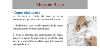 Mapa de Risco
Como elaborar?
4) Recorrer á chefia da área se achar
conveniente, para esclarecimentos adicionais.
5) Relacionar, com detalhes possíveis de serem
obtidos, todos os riscos levantados.
6) Com as informações preliminares em mãos,
recorrer á seção de segurança se existente, para
revisar e consolidar os dados que irão compor
o mapa da área.
 