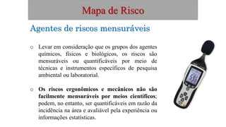 Mapa de Risco
Agentes de riscos mensuráveis
o Levar em consideração que os grupos dos agentes
químicos, físicos e biológicos, os riscos são
mensuráveis ou quantificáveis por meio de
técnicas e instrumentos específicos de pesquisa
ambiental ou laboratorial.
o Os riscos ergonômicos e mecânicos não são
facilmente mensuráveis por meios científicos;
podem, no entanto, ser quantificáveis em razão da
incidência na área e avaliável pela experiência ou
informações estatísticas.
 