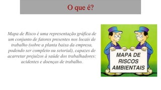 O que é?
Mapa de Risco é uma representação gráfica de
um conjunto de fatores presentes nos locais de
trabalho (sobre a planta baixa da empresa,
podendo ser completo ou setorial), capazes de
acarretar prejuízos à saúde dos trabalhadores:
acidentes e doenças de trabalho.
 