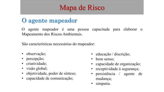 Mapa de Risco
O agente mapeador
O agente mapeador é uma pessoa capacitada para elaborar o
Mapeamento dos Riscos Ambientais.
São características necessárias do mapeador:
• observação;
• percepção;
• criatividade;
• visão global;
• objetividade, poder de síntese;
• capacidade de comunicação;
• educação / discrição;
• bom senso;
• capacidade de organização;
• receptividade à segurança;
• persistência / agente de
mudança;
• simpatia.
 