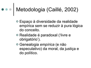 Metodologia (Caillé, 2002) Espaço à diversidade da realidade empírica sem se reduzir à pura lógica do conceito. Realidade é paradoxal (‘livre e obrigatório’). Genealogia  empírica  (e não especulativo) da moral, da justiça e do político. 