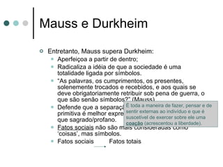 Mauss e Durkheim Entretanto, Mauss supera Durkheim: Aperfeiçoa a partir de dentro; Radicaliza a idéia de que a sociedade é uma totalidade ligada por símbolos. “ As palavras, os cumprimentos, os presentes, solenemente trocados e recebidos, e aos quais se deve obrigatoriamente retribuir sob pena de guerra, o que são senão símbolos?” (Mauss). Defende que a separação categórica conceitual primitiva é melhor expressa em simbólico/utilitário do que sagrado/profano. Fatos sociais  não são mais consideradas como ‘coisas’, mas símbolos. Fatos sociais  Fatos totais É toda a maneira de fazer, pensar e de sentir externas ao indivíduo e que é suscetível de exercer sobre ele uma  coação  (acrescentou a liberdade). 