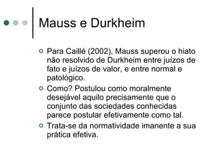 Mauss e Durkheim Para Caillé (2002), Mauss superou o hiato não resolvido de Durkheim entre juízos de fato e juízos de valor, e entre normal e patológico. Como? Postulou como moralmente desejável aquilo precisamente que o conjunto das sociedades conhecidas parece postular efetivamente como tal. Trata-se da normatividade imanente a sua prática efetiva.  