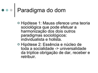 Paradigma do dom Hipótese 1: Mauss oferece uma teoria sociológica que pode efetuar a harmonização dos dois outros paradigmas sociológicos: individualista e holista. Hipótese 2: Essência e núcleo de toda a socialidade -> universalidade da tríplice obrigação de dar, receber e retribuir. 