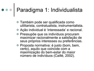 Paradigma 1: Individualista Também pode ser qualificada como utilitarista, contratualista, instrumentalista. Ação individual é ‘interessada’ e racional. Pressupõe que os indivíduos procuram maximizar racionalmente a satisfação de seus próprios interesses ou preferências.  Proposta normativa: é justo (bom, bem, certo), aquilo que coincide com a maximização do bem-estar do maior número de indivíduos (Caillé, 2002). 