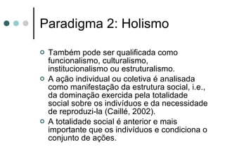 Paradigma 2: Holismo Também pode ser qualificada como funcionalismo, culturalismo, institucionalismo ou estruturalismo. A ação individual ou coletiva é analisada como manifestação da estrutura social, i.e., da dominação exercida pela totalidade social sobre os indivíduos e da necessidade de reproduzi-la (Caillé, 2002). A totalidade social é anterior e mais importante que os indivíduos e condiciona o conjunto de ações. 