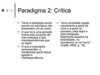 Paradigma 2: Crítica Tanto a totalidade social quanto os indivíduos não preexistem um ao outro. O que há é uma geração mútua pelo conjunto de inter-relações e das interdependências que os ligam.  O que é importante compreender: a modalidade geral dessa ligação e interdependência. ‘ Uma sociedade regida unicamente a partir de cima e a partir do passado, pela regra e pela obrigação, fatalmente soçobra na esterilidade, no formalismo ou no horror’ (Caillé, 2002, p. 18). 