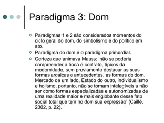 Paradigma 3: Dom Paradigmas 1 e 2 são considerados momentos do ciclo geral do dom, do simbolismo e do político em ato.  Paradigma do dom é o paradigma primordial. Certeza que animava Mauss: ‘não se poderia compreender a troca e contrato, típicos da modernidade, sem previamente destacar as suas formas arcaicas e antecedentes, as formas do dom. Mercado de um lado, Estado do outro, individualismo e holismo, portanto, não se tornam intelegíveis a não ser como formas especializadas e autonomizadas de uma realidade maior e mais englobante desse fato social total que tem no dom sua expressão’ (Caillé, 2002, p. 22). 