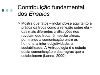 Contribuição fundamental dos  Ensaios Mostra que fatos – incluindo-se aqui tanto a prática da troca como a reflexão sobre ela – das mais diferentes civilizações nos revelam que trocar é mesclar almas, permitindo a comunicação entre os homens, a inter-subjetividade, a sociabilidade. A Antropologia é o estudo desta comunicação e das regras que a estabelecem (Lanna, 2000). 