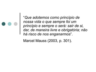 “ Que adotemos como princípio de nossa vida o que sempre foi um princípio e sempre o será: sair de si, dar, de maneira livre e obrigatória; não há risco de nos enganarmos ”.  Marcel Mauss (2003, p. 301).   