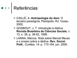 Referências CAILLÉ, A.  Antropologia do dom : O terceiro paradigma. Petrópolis, RJ: Vozes, 2002.  GODBOUT, J. T. Introdução à dádiva.  Revista Brasileira de Ciências Sociais , v. 13, n. 38, p. 39-52, 1998.  LANNA, Marcos. Nota sobre Marcel Mauss e o ensaio sobre a dádiva.  Rev. Sociol. Polít ., Curitiba, 14: p. 173-194, jun. 2000. 