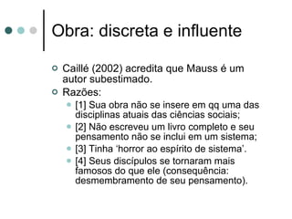Obra: discreta e influente Caillé (2002) acredita que Mauss é um autor subestimado. Razões: [1] Sua obra não se insere em qq uma das disciplinas atuais das ciências sociais; [2] Não escreveu um livro completo e seu pensamento não se inclui em um sistema; [3] Tinha ‘horror ao espírito de sistema’. [4] Seus discípulos se tornaram mais famosos do que ele (consequência: desmembramento de seu pensamento). 