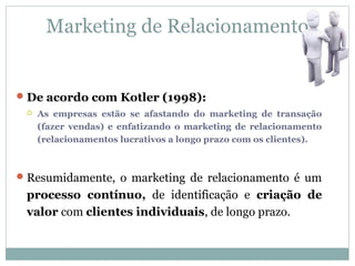Marketing de Relacionamento


 De acordo com Kotler (1998):
    As empresas estão se afastando do marketing de transação
     (fazer vendas) e enfatizando o marketing de relacionamento
     (relacionamentos lucrativos a longo prazo com os clientes).



 Resumidamente, o marketing de relacionamento é um
 processo contínuo, de identificação e criação de
 valor com clientes individuais, de longo prazo.
 