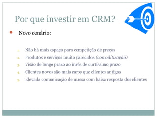 Por que investir em CRM?
    Novo cenário:


    1.   Não há mais espaço para competição de preços
    2.   Produtos e serviços muito parecidos (comoditização)
    3.   Visão de longo prazo ao invés de curtíssimo prazo
    4.   Clientes novos são mais caros que clientes antigos
    5.   Elevada comunicação de massa com baixa resposta dos clientes
 