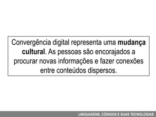 Convergência digital representa uma mudança
   cultural. As pessoas são encorajados a
procurar novas informações e fazer conexões
         entre conteúdos dispersos.




                     LINGUAGENS, CÓDIGOS E SUAS TECNOLOGIAS
 