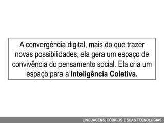A convergência digital, mais do que trazer
 novas possibilidades, ela gera um espaço de
convivência do pensamento social. Ela cria um
    espaço para a Inteligência Coletiva.




                      LINGUAGENS, CÓDIGOS E SUAS TECNOLOGIAS
 