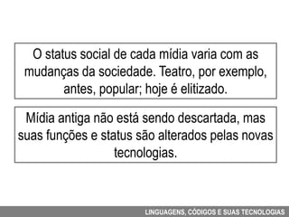 O status social de cada mídia varia com as
 mudanças da sociedade. Teatro, por exemplo,
        antes, popular; hoje é elitizado.

 Mídia antiga não está sendo descartada, mas
suas funções e status são alterados pelas novas
                  tecnologias.


                       LINGUAGENS, CÓDIGOS E SUAS TECNOLOGIAS
 