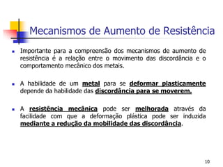 Mecanismos de Aumento de Resistência
 Importante para a compreensão dos mecanismos de aumento de
resistência é a relação entre o movimento das discordância e o
comportamento mecânico dos metais.
 A habilidade de um metal para se deformar plasticamente
depende da habilidade das discordância para se moverem.
 A resistência mecânica pode ser melhorada através da
facilidade com que a deformação plástica pode ser induzida
mediante a redução da mobilidade das discordância.
10
 