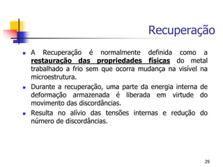 Recuperação
29
 A Recuperação é normalmente definida como a
restauração das propriedades físicas do metal
trabalhado a frio sem que ocorra mudança na visível na
microestrutura.
 Durante a recuperação, uma parte da energia interna de
deformação armazenada é liberada em virtude do
movimento das discordâncias.
 Resulta no alívio das tensões internas e redução do
número de discordâncias.
 
