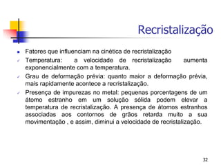 Recristalização
32
 Fatores que influenciam na cinética de recristalização
 Temperatura: a velocidade de recristalização aumenta
exponencialmente com a temperatura.
 Grau de deformação prévia: quanto maior a deformação prévia,
mais rapidamente acontece a recristalização.
 Presença de impurezas no metal: pequenas porcentagens de um
átomo estranho em um solução sólida podem elevar a
temperatura de recristalização. A presença de átomos estranhos
associadas aos contornos de grãos retarda muito a sua
movimentação , e assim, diminui a velocidade de recristalização.
 