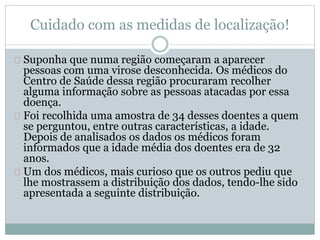 Cuidado com as medidas de localização! 
Suponha que numa região começaram a aparecer 
pessoas com uma virose desconhecida. Os médicos do 
Centro de Saúde dessa região procuraram recolher 
alguma informação sobre as pessoas atacadas por essa 
doença. 
Foi recolhida uma amostra de 34 desses doentes a quem 
se perguntou, entre outras características, a idade. 
Depois de analisados os dados os médicos foram 
informados que a idade média dos doentes era de 32 
anos. 
Um dos médicos, mais curioso que os outros pediu que 
lhe mostrassem a distribuição dos dados, tendo-lhe sido 
apresentada a seguinte distribuição. 
 