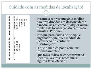 Cuidado com as medidas de localização! 
Perante a representação o médico 
não teve dúvidas em desconsiderar 
a média, assim como qualquer outra 
medida de localização do centro da 
amostra. Por que? 
Por que para dados deste tipo é 
enganador qualquer medida de 
localização do centro da 
distribuição? 
O que o médico pode concluir 
imediatamente? 
Que faixa etária se concentram os 
doentes? A virose ataca mais 
alguma faixa etária? 
 