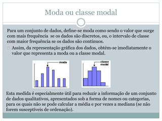 Moda ou classe modal 
Para um conjunto de dados, define-se moda como sendo o valor que surge 
com mais frequência se os dados são discretos, ou, o intervalo de classe 
com maior frequência se os dados são contínuos. 
Assim, da representação gráfica dos dados, obtém-se imediatamente o 
valor que representa a moda ou a classe modal. 
Esta medida é especialmente útil para reduzir a informação de um conjunto 
de dados qualitativos, apresentados sob a forma de nomes ou categorias, 
para os quais não se pode calcular a média e por vezes a mediana (se não 
forem susceptíveis de ordenação). 
 