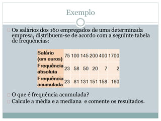 Exemplo 
Os salários dos 160 empregados de uma determinada 
empresa, distribuem-se de acordo com a seguinte tabela 
de frequências: 
O que é frequência acumulada? 
Calcule a média e a mediana e comente os resultados. 
 
